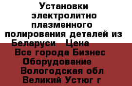 Установки электролитно-плазменного  полирования деталей из Беларуси › Цена ­ 100 - Все города Бизнес » Оборудование   . Вологодская обл.,Великий Устюг г.